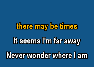 there may be times

It seems I'm far away

Never wonder where I am