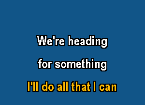 We're heading

for something

I'll do all that I can