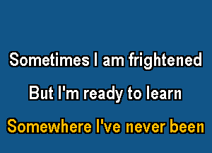 Sometimes I am frightened

But I'm ready to learn

Somewhere I've never been