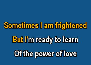 Sometimes I am frightened

But I'm ready to learn

0f the power of love