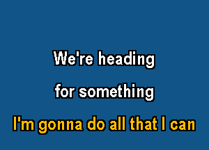 We're heading

for something

I'm gonna do all that I can