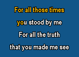 For all those times
you stood by me

For all the truth

that you made me see