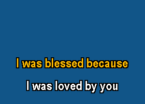 l was blessed because

I was loved by you