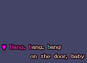 Bang, bang, bang

on the door, baby