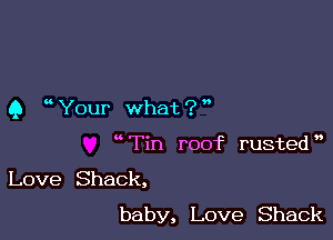 Q ' Your what ? '

wTin roof rusted',

Love Shack,
baby, Love Shack