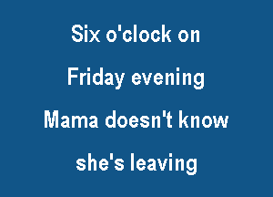 Six o'clock on
Friday evening

Mama doesn't know

she's leaving