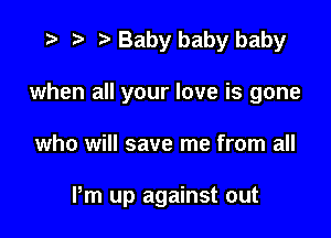 w p w Baby baby baby
when all your love is gone

who will save me from all

Pm up against out
