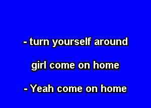 - turn yourself around

girl come on home

- Yeah come on home