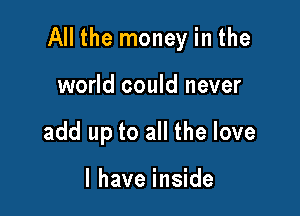 All the money in the

world could never
add up to all the love

I have inside