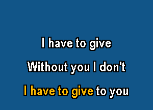 l have to give

Without you I don't

I have to give to you