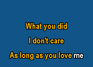 What you did

I don't care

As long as you love me