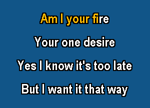 Am I your fire
Your one desire

Yes I know it's too late

But I want it that way