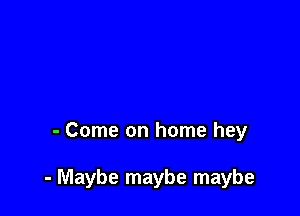 - Come on home hey

- Maybe maybe maybe