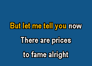 But let me tell you now

There are prices

to fame alright