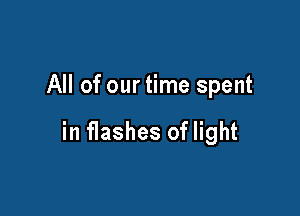 All of our time spent

in flashes of light