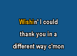 Wishin' I could

thank you in a

different way c'mon