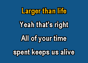 Larger than life
Yeah that's right

All of your time

spent keeps us alive
