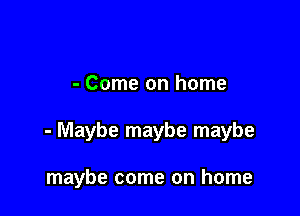 - Come on home

- Maybe maybe maybe

maybe come on home