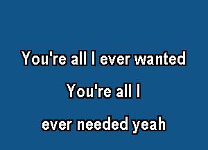 You're all I ever wanted

You're all I

ever needed yeah