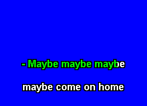 - Maybe maybe maybe

maybe come on home