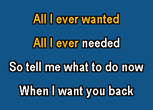 All I ever wanted
All I ever needed

So tell me what to do now

When I want you back