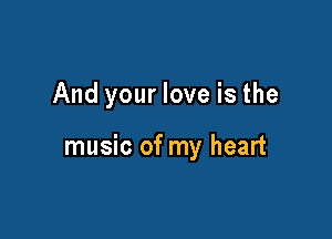 And your love is the

music of my heart