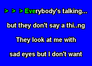 i? r) Everybody's talking...
but they don't say a thi..ng

They look at me with

sad eyes but I don't want