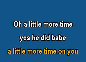 Oh a little more time

yes he did babe

a little more time on you