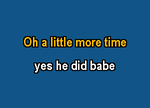 Oh a little more time

yes he did babe
