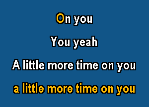 On you
You yeah

A little more time on you

a little more time on you