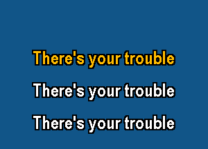 There's your trouble

There's your trouble

There's your trouble