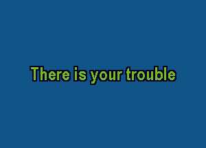 There is yourtrouble