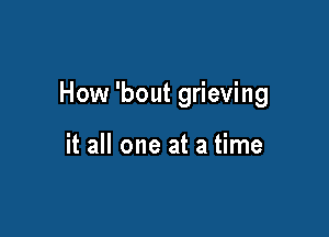 How 'bout grieving

it all one at a time