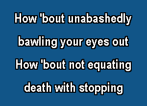 How 'bout unabashedly

bawling your eyes out

How 'bout not equating

death with stopping