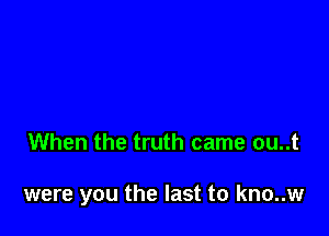 When the truth came ou..t

were you the last to kno..w