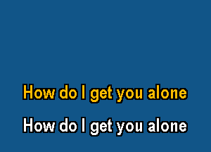 How do I get you alone

How do I get you alone