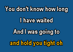 You don't know how long

I have waited

And I was going to
and hold you tight oh