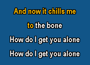 And now it chills me
to the bone

How do I get you alone

How do I get you alone