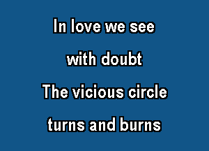 In love we see

with doubt

The vicious circle

turns and burns