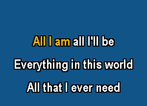 All I am all I'll be

Everything in this world
All that I ever need