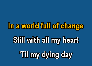 In a world full of change

Still with all my heart

'Til my dying day