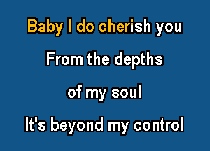 Baby I do cherish you
From the depths

of my soul

It's beyond my control