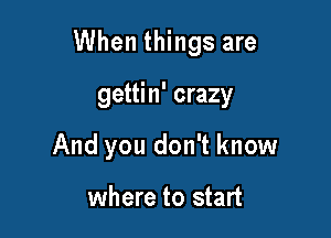 When things are

gettin' crazy
And you don't know

where to start