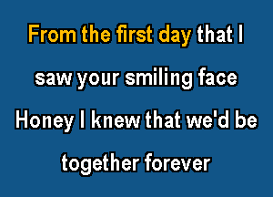 From the first day that I

saw your smiling face
Honey I knew that we'd be

together forever
