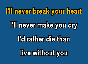I'll never break your heart

I'll never make you cry

I'd rather die than

live without you