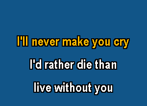 I'll never make you cry

I'd rather die than

live without you