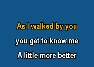 As I walked by you

you get to know me

A little more better