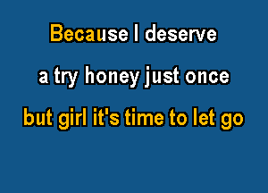 Because I deserve

a try honeyjust once

but girl it's time to let go