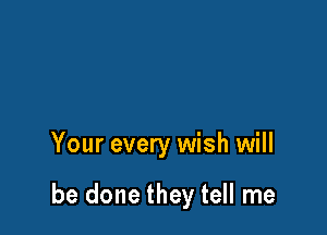 Your every wish will

be done they tell me