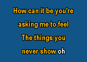 How can it be you're

asking me to feel

The things you

never show oh